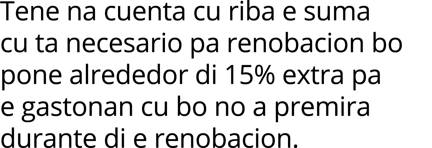 Tene na cuenta cu riba e suma cu ta necesario pa renobacion bo pone alrededor di 15% extra pa e gastonan cu bo no a p   