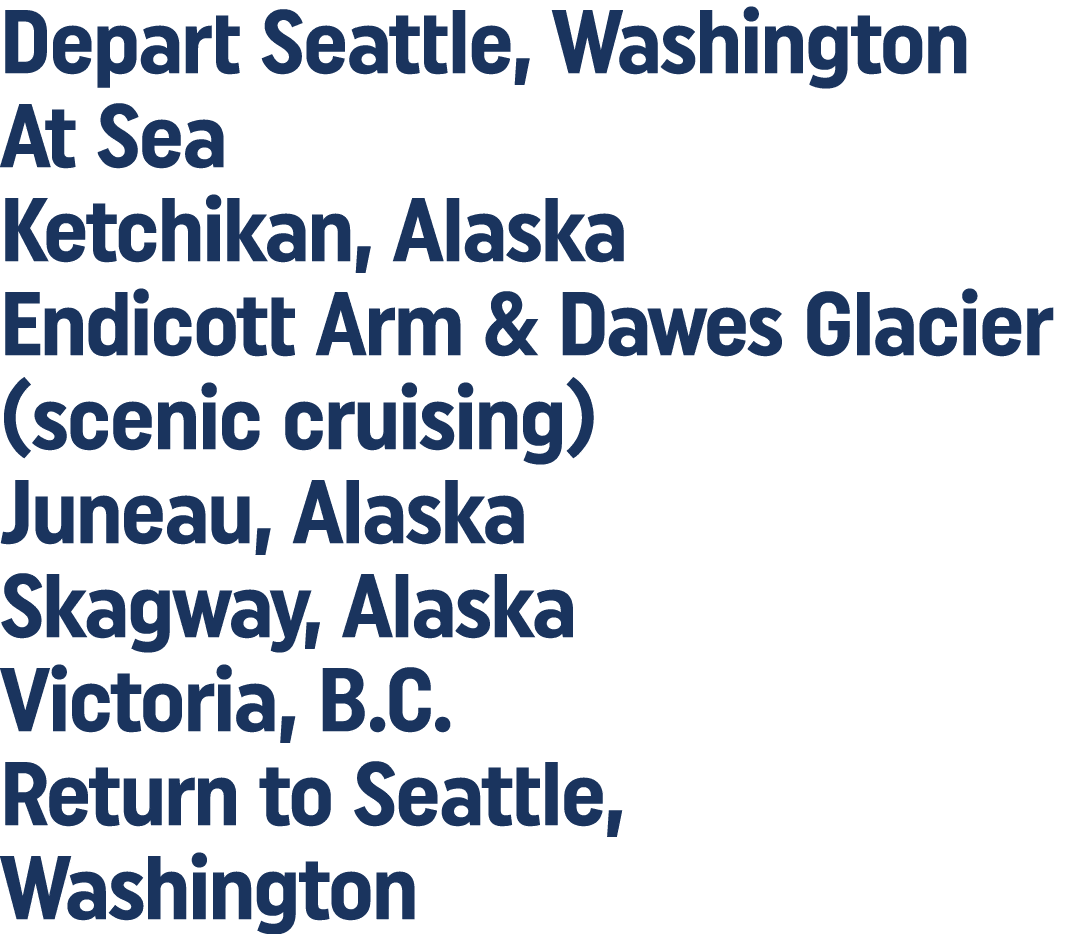 Depart Seattle, Washington At Sea Ketchikan, Alaska Endicott Arm & Dawes Glacier (scenic cruising) Juneau, Alaska Ska   